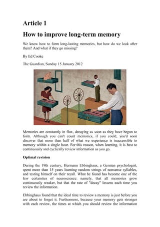 Article 1
How to improve long-term memory
We know how to form long-lasting memories, but how do we look after
them? And what if they go missing?
By Ed Cooke
The Guardian, Sunday 15 January 2012
Memories are constantly in flux, decaying as soon as they have begun to
form. Although you can't count memories, if you could, you'd soon
discover that more than half of what we experience is inaccessible to
memory within a single hour. For this reason, when learning, it is best to
continuously and cyclically review information as you go.
Optimal revision
During the 19th century, Hermann Ebbinghaus, a German psychologist,
spent more than 15 years learning random strings of nonsense syllables,
and testing himself on their recall. What he found has become one of the
few certainties of neuroscience: namely, that all memories grow
continuously weaker, but that the rate of "decay" lessens each time you
review the information.
Ebbinghaus found that the ideal time to review a memory is just before you
are about to forget it. Furthermore, because your memory gets stronger
with each review, the times at which you should review the information
 