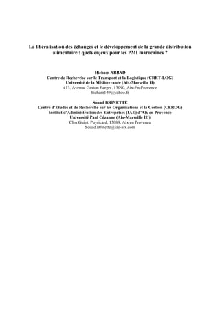 La libéralisation des échanges et le développement de la grande distribution
alimentaire : quels enjeux pour les PMI marocaines ?

Hicham ABBAD
Centre de Recherche sur le Transport et la Logistique (CRET-LOG)
Université de la Méditerranée (Aix-Marseille II)
413, Avenue Gaston Berger, 13090, Aix-En-Provence
hicham149@yahoo.fr
Souad BRINETTE
Centre d’Etudes et de Recherche sur les Organisations et la Gestion (CEROG)
Institut d’Administration des Entreprises (IAE) d’Aix en Provence
Université Paul Cézanne (Aix-Marseille III)
Clos Guiot, Puyricard, 13089, Aix en Provence
Souad.Brinette@iae-aix.com

 