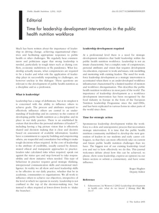 Public Health Nutrition: 12(8), 1029 doi:10.1017/S1368980009990395
Editorial
Time for leadership development interventions in the public
health nutrition workforce
Much has been written about the importance of leader-
ship in driving change, achieving organisational objec-
tives and facilitating appropriate responses to public
health or other challenges. We regularly hear commen-
tators and politicians argue that strong leadership is
needed, particularly in tough times such as during con-
ﬂicts, economic meltdowns or ﬂu pandemics. What lea-
dership actually means, what competencies are required
to be a leader and what role the application of leader-
ship plays in successfully responding to challenges, are
however unclear in this dialogue. These questions are
relevant to the development of public health nutrition as
a discipline and as a profession.
What is leadership?
Leadership has a range of deﬁnitions, but at its simplest it
is concerned with the ability to inﬂuence others to
achieve goals. The process and attributes required to
effectively inﬂuence others are central to an under-
standing of leadership and its currency in the context of
developing public health nutrition as a discipline and its
place in our daily practice. There is an established lit-
erature that describes the personal attributes of leaders(1)
,
including having a big picture vision that is effectively
shared and decision making that is clear and decisive
based on assessment of available information. Leaders
have a commitment to capacity building and empowering
others, are respectful and consultative but willing to make
tough decisions when required. At the core of leadership
is the attribute of credibility, usually earned by demon-
strated ethical and transparent approaches to practice.
Leaders take calculated risks when required, speak out
against the status quo and step forward to take respon-
sibility and show initiative when needed. This type of
behaviour in practice requires good strategic thinking,
interpersonal communication skills and emotional intel-
ligence. In reality we all show and need leadership skills
to be effective in our daily practice, whether that be in
academia, communities or organisations. We all work to
inﬂuence others to achieve our objectives, irrespective of
the level at which we operate in society. Leadership is not
conﬁned to the top of the decision-making tree, but
instead is often required at lower-down levels to ‘shake
the branches’.
Leadership development required
At a professional level there is a need for strategic
development initiatives that build leadership within the
public health nutrition workforce. Leadership is not an
innate characteristic, but a complex suite of competencies,
personal attributes and vision that requires development
via education, exposure to work and issues, role modelling
and mentoring with existing leaders. The need for work-
force leadership development as a strategic intervention is
accentuated when there is an under-developed workforce
infrastructure characterised by a limited number of mentors
and workforce disorganisation. This describes the public
health nutrition workforce in most parts of the world. The
importance of leadership development as a workforce
development intervention has been recognised by the
food industry in Europe in the form of the European
Nutrition Leadership Programme since the mid-1990s,
and has been replicated in various forms in other parts of
the world since then.
Time for strategic action
Spontaneous leadership development within the work-
force is a slow and unresponsive process that necessitates
strategic intervention. It is time that the public health
nutrition community mobilised to develop the next gen-
eration of leaders in our students and early career col-
leagues, so that they can more effectively take on current
and future public health nutrition challenges than we
have. The biggest test of our existing leadership (read
you and me) is how effectively we do this. This journal
welcomes debate about how this can be achieved; so
please, show some leadership, express an opinion via our
letters section or submit a commentary, and have some
inﬂuence.
Roger Hughes
Deputy Editor
Reference
1. Edmonstone J & Western J (2002) Leadership development
in health care: what do we know? J Manag Med 16,
34–47.
r The Author 2009
 