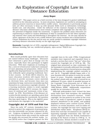 VOLUME 2 NO. 4 (2012) Journal of APPLIED LEARNING TECHNOLOGY 16
An Exploration of Copyright Law in
Distance Education
Jerry Roper
ABSTRACT - This paper serves as a brief overview of the laws designed to protect individuals
involved in the education process. In most situations, legislators are careful in attempting to
address present concerns or issues before conflict arises. Amendments to previously passed
laws are often necessary to keep up with dynamic fields such as information technology,
health care, and education. Under the influence of the constant changes in technology,
distance education administrators must remain compliant with copyright law; else they face
the potential of litigation inside the courtroom. It appears the problem many educators are
experiencing is related to unclear definitions of what is considered to be fair when reproduc-
ing someone else’s work and distributing it throughout the Internet. As one may already be
aware, ignorance of the law is not a viable defense once action escalates into a formal lawsuit.
Clearer definitions for the dos and do nots are sorely needed to minimize copyright violations
and keep distance education faculty on the right legal path.
Keywords: Copyright Act of 1976, copyright infringement, Digital Millennium Copyright Act,
distance learning, fair use, intellectual property, open access, TEACH Act
Introduction
Most would probably agree that education has
not existed without many challenges. Educators
have witnessed a great deal of change over the
years, especially those who participate in higher
education. With more emphasis on teaching on-
line, a new set of instructors’ tasks have command-
ed more planning and preparation, which can be
significantly disproportionate in comparison to the
time ordinarily spent preparing traditional, face-
to-face courses. As Ncube (2011) observes, dis-
tance education students will require their in-
structors to provide necessary course materials
in electronic form, and because class sizes can
sometimes be large, instructors invariably may find
themselves in a precarious copyright situation. If
a learning institution wishes to avoid copyright
infringement, Ncube (2011) stresses the impor-
tance of continual and “systematic review of ma-
terials” (p. 270). Nevertheless, if the distance ed-
ucation faculty members are spending a great deal
of time in preparing the coursework, the question
this time spent begs is: Who is the rightful owner
and declares the copyright to the materials?
Copyright Act of 1976 and Fair Use
Since the early 18th
century, lawmakers have
strived to protect the originators of personal prop-
erty that potentially can become misused by oth-
ers. Congress recognized that a balance needed
to exist between those who created the works and
the people who accessed the authors’ works. Ly-
ons (2010) writes that Congress passed the first
copyright laws in the early 1700s; Congressional
members later improved and expanded them to
include a section that covers “’fair use’” when they
created the Copyright Act of 1976 (p. 58). The
original laws possessed no time constraints, but
the lawmakers eventually addressed this oversight
by adding a mandatory renewal process along with
implementing the copyright symbol currently in
use, the ©. Copyright initially began with a 14-
year duration with an option to renew for an addi-
tional 14 years: Presently, copyright lasts until
the author’s death with an option to extend for an
additional 70 years, which is possible because of
the Copyright Term Extension Act of 1998—or
Sonny Bono Copyright Term Extension Act of
1998 (Nelson, 2009). Additionally, corporations
qualify for an extension of 95 years.
Although policymakers have revised the laws
many times since their inception, the underlying
declarations have remained constant. Under
copyright, the law protects an author in the event
his or her work is reproduced, copied or closely
imitated, distributed to the public, and publicly
displayed without prior consent (Lyons, 2010).
However, in certain situations, such as online ed-
ucation, the copyright law may cover copying and
distribution within limits. Baughman (2012) in-
forms that such fair circumstances are capable of
bypassing copyright restrictions; this “’fair use’”
clause originated from the British Parliament’s
passing of the Statute of Anne in 1709 (p. 1). In
that declaration, Britain decided it would be bet-
 