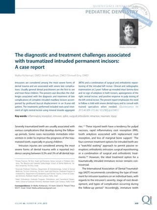 309
QUINTESSENCE INTERNATIONAL
VOLUME 46 • NUMBER 4 • APRIL 2015
The diagnostic and treatment challenges associated
with traumatized intruded permanent incisors:
A case report
Malka Ashkenazi, DMD1
/Arieh Kaufman, DMD2
/Shmuel Einy, DMD3
Intrusions are considered among the most severe forms of
dental trauma and are associated with severe late complica-
tions. Usually general dental practitioners are the ﬁrst to see
and treat these children. The present case describes the chal-
lenges associated with the diagnosis and treatment of late
complications of complete intruded maxillary incisors accom-
panied by profound buccal displacement in an 8-year-old
patient. The treatments performed included root-canal treat-
ment of right central incisor using mineral trioxide aggregate
(MTA) and a combination of surgical and orthodontic reposi-
tioning of the intruded left incisor. Clinical and radiographic
examinations at 2 years’ follow-up revealed intact lamina dura
and no sign of ankylosis in both incisors, apexogenesis of the
right central incisor, and positive response to pulp testing of
the left central incisor. The present report emphasizes the need
to follow a child with severe dental injury and to consult with
trained specialists when needed. (Quintessence Int
2015;46:309–315; doi: 10.3290/j.qi.a33401)
Key words: inﬂammatory resorption, intrusion, splint, surgical orthodontic retraction, traumatic injury
PEDIATRIC DENTISTRY
Malka Ashkenazi
ries.1-3
These injured teeth have a tendency for pulpal
necrosis, rapid inflammatory root resorption (IRR),
tooth ankylosis associated with replacement root
resorption, and loss of marginal bone support.1
The
four common treatment options for intruded teeth are:
a “watchful waiting” approach to permit passive re-
eruption; orthodontic extrusion; surgical repositioning;
or a combination of surgical and orthodontic treat-
ments.3-6
However, the ideal treatment option for a
traumatically intruded immature incisor remains con-
troversial.
The International Association of Dental Traumatol-
ogy (IADT) recommends considering the type of treat-
ment for intrusion luxations on an individual basis, with
regards to the intrusion’s severity, stage of root devel-
opment, and types of complication occurring during
the follow-up period.4
Accordingly, immature teeth
Severely traumatized teeth are usually associated with
various complications that develop during the follow-
up periods. Some cases necessitate immediate inter-
vention in order to improve the prognosis of the trau-
matized tooth, especially in young children.
Intrusion injuries are considered among the most
severe forms of dental trauma with a reported inci-
dence varying between 0.3% and 3% of all dental inju-
1
Private Practice, Tel Aviv, Israel; and formerly, Senior Lecturer in Pediatric Den-
tistry, The Maurice and Gabriela Goldschleger School of Dental Medicine, Tel-
Aviv University, Tel-Aviv, Israel.
2
Associate Professor Emeritus, Department of Endodontology, School of Dental
Medicine, Tel-Aviv University, Tel-Aviv, Israel; and Director, Graduate Program in
Endodontics, Department of Endodontics and Dental Trauma, School of Gradu-
ate Dentistry, Rambam Health Care Campus, Haifa, Israel.
3 Head, Orthodontic Graduate Program, Orthodontic and Craniofacial Depart-
ment, School of Graduate Dentistry, Rambam Health Care Campus, Haifa, Israel.
Correspondence: Dr Malka Ashkenazi, 7A Haim Gilad St. Petach-Tikva
49377, Israel. Email: Malka.ashkenazi@gmail.com
 