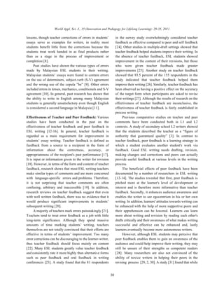 World Appl. Sci. J., 15 (Innovation and Pedagogy for Lifelong Learning): 29-35, 2011
30
lessons, though teacher corrections of errors in students’ in the survey study overwhelmingly considered teacher
essays serve as examples for writers, in reality most feedback as effective compared to peer and self feedback
students benefit little from the corrections because the [24]. Other studies in multiple-draft settings showed that
students treat work handed in as final products rather teacher feedback helped students improve their writing. In
than as a stage in the process of improvement or the absence of teacher feedback, ESL students showed
completion [8]. improvement in the content of their revisions, but those
Past studies have shown the various types of errors who were given teacher feedback made greater
made by Malaysian ESL students in their writing. improvements [25]. Another study on teacher feedback
Malaysian students’ essays were found to contain errors showed that 93.5 percent of the 155 respondents in the
on the use of determiners, subject-verb (S-V) agreement study indicated that teacher feedback helped them
and the wrong use of the copula ”be” [9]. Other errors improve their writing [26]. Similarly, teacher feedback has
included errors in tenses, mechanics, conditionals and S-V been observed as having a positive effect on the accuracy
agreement [10]. In general, past research has shown that of the target form when participants are asked to revise
the ability to write in English among many Malaysian their writings [27]. Although the results of research on the
students is generally unsatisfactory even though English effectiveness of teacher feedback are inconclusive, the
is considered a second language in Malaysia [11]. effectiveness of teacher feedback is fairly established in
Effectiveness of Teacher and Peer Feedback: Various Previous comparative studies on teacher and peer
studies have been conducted in the past on the comments have been conducted both in L1 and L2
effectiveness of teacher feedback and peer feedback in contexts. A study of secondary school L2 writers showed
ESL writing [12-16]. In general, teacher feedback is that the students described the teacher as a “figure of
regarded as a main requirement for improvement in authority that guaranteed quality” [3]. In contrast to
students’ essay writing. Teacher feedback is defined as teacher feedback, peer feedback is a learning strategy in
feedback from a source to a recipient in the form of which a student evaluates another student's work via
information about the correctness, accuracy, or feedback. Good ESL writing needs drafting, revision,
appropriateness of the recipient's past performance [17]. making changes and corrections and peers can actually
It is input or information given to the writer for revision provide useful feedback at various levels in the writing
[18]. However, in terms of the form and content of teacher process.
feedback, research shows that most ESL writing teachers The beneficial effects of peer feedback have been
make similar types of comments and are more concerned documented by a number of researchers in ESL writing
with language-specific errors and problems. Therefore, [12-14]. The studies revealed that first, peer feedback is
it is not surprising that teacher comments are often pitched more at the learner's level of development or
confusing, arbitrary and inaccessible [19]. In addition, interest and is therefore more informative than teacher
research reviews on teacher feedback suggest that even feedback. Secondly, it enhances audience awareness and
with well written feedback, there was no evidence that it enables the writer to see egocentrism in his or her own
would produce significant improvements in students’ writing. In addition, learners' attitudes towards writing can
subsequent writing [20]. be enhanced with the help of more supportive peers and
A majority of teachers mark errors painstakingly [21]. their apprehension can be lowered. Learners can learn
Teachers tend to treat error feedback as a job with little more about writing and revision by reading each other's
long-term significance. Although they spend massive drafts critically and their awareness of what makes writing
amounts of time marking students’ writing, teachers successful and effective can be enhanced and, lastly
themselves are not totally convinced that their efforts are learners eventually become more autonomous writers.
effective in terms of students’ improvement. Too many However, although ESL students may perceive that
error corrections can be discouraging to the learner-writer, peer feedback enables them to gain an awareness of the
thus teacher feedback should focus mainly on content audience and could help improve their writing, they may
[22]. Many ESL students greatly value teacher feedback still be unsure of their strengths as competent readers
and consistently rate it more highly than alternative forms [28]. Many researchers are also not convinced of the
such as peer feedback and oral feedback in writing ability of novice writers in helping their peers in the
conferences [23]. A study found that the 81 respondents revising process [29, 2, 30]. A study [31] found that while
process writing.
 