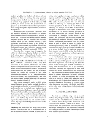World Appl. Sci. J., 15 (Innovation and Pedagogy for Lifelong Learning): 29-35, 2011
31
students agreed that peer feedback helped them to locate writing in the hope that both types could be used to help
problems in their own writing, they only selectively improve students’ writing performance. Hence, the
incorporated the feedback into their revisions. Similarly, research questions posited for the study were: (1)
in another study [32] that involved Indonesian EFL What are the students’ perception of the role of teacher
students, the results revealed that peer feedback was feedback in enhancing ESL writing?; (2) What are the
perceived by the students to be a useful way to improve students’ perception of the use of peer feedback in
their writing although the improvement was observed to enhancing ESL writing?; and (3) What are the students’
be superficial. perception on the combined use of teacher feedback and
Peer feedback has its limitations. For instance, there peer feedback in ESL writing? Students’ perception in
are three main problems of peer feedback: (1) Students this study refers to the ESL students’ beliefs on the
tend to respond to surface errors instead of semantic or effectiveness of employing teacher feedback, peer
textual one; (2) Students give advice that often does not feedback and a combined use of teacher feedback and
facilitate revision; and (3) Students have difficulty peer feedback in enhancing their ESL writing. Teacher
deciding whether their peer's feedback is valid [23]. Other feedback can be seen as any procedure given by a teacher
researchers investigated the impact of peer feedback in which is used to inform a learner on whether an
ESL writing classrooms and concurred that although peer instructional response is right or wrong [40]. For the
feedback offers many ways to improve students' writing, purpose of this study, however, teacher feedback refers
its effectiveness is still highly questionable [33-36]. to the written feedback given by teachers as response to
From the above reviews, it can be suggested that their students’ errors in ESL writing that looks into
while the effectiveness of teacher feedback in multiple- aspects of content, organization, vocabulary, grammar
draft settings appears to be established, the value of peer and mechanics of writing.
feedback is otherwise, particularly in ESL writing. In peer feedback, other writers read and provide
ComparativeStudiesontheEffectivenessofTeacherand feedback activities tend to generate more comments on
Peer Feedback: Comparative studies have been the content, organization and vocabulary [40]. Since the
conducted on the relative effectiveness of teacher writers are the students, peer feedback is understood as
feedback and peer feedback in enhancing ESL writing. having other students to read and to give comments,
Earlier studies found that teacher feedback brought more corrections, criticisms and suggestions on what other
improvements than peer feedback and that the students students have written. Peer feedback in this study refers
doubted the quality and accuracy of their peers' to a peer commenting on another student’s paper on the
corrections and comments [37]. In a study that compared aspects of content, organization, vocabulary, grammar
written peer feedback and teacher feedback, it was found and mechanics of writing in written form. ESL writing
that neither types of feedback had helped ESL students to refers to the process of writing which is learning how to
improve in their revisions [12]. write by writing [13, 17]. This current emphasis on writing
More recent comparative studies on ESL writing instruction focuses on the process of creating writing
yielded findings in favor of teacher feedback; the effect of rather than on the end product [41]. In this study, ESL
peer feedback was found to be minimal [38]. In terms of writing refers to the writing of essays in English through
preference for type of feedback, many students showed process writing.
preference for teacher feedback over peer feedback [24].
The above findings in ESL writing indicated that teacher MATERIALS AND METHODS
feedback was either more effective than peer feedback in
enhancing ESL writing or was considered more favorably The study was conducted using a survey research
than peer feedback by students. Some researchers method. The participants of the study were Form Five
argued that when students are not forced to make a students from five out of 24 national secondary schools
choice, they may welcome both peer feedback and teacher in a southern state in Malaysia. One intermediate level
feedback [39]. class was chosen from the 5 schools in the district. Data
The Study: The main aim of this study was to examine percentages and frequencies. The instruments comprised
students’ thinking of the role of the combined use of a 32 four-point Likert scale items, two multiple-choice
teacher feedback and peer feedback in enhancing ESL items and three open-ended items.
feedback on what their peers have written [8]. Peer
collected from the questionnaire were analyzed using
 