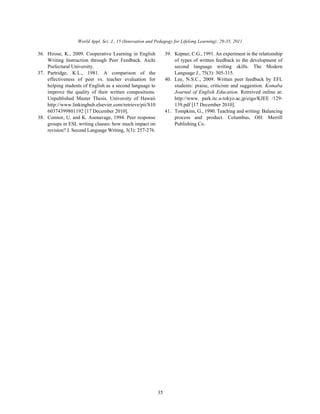 World Appl. Sci. J., 15 (Innovation and Pedagogy for Lifelong Learning): 29-35, 2011
35
36. Hirose, K., 2009. Cooperative Learning in English 39. Kepner, C.G., 1991. An experiment in the relationship
Writing Instruction through Peer Feedback. Aichi of types of written feedback to the development of
Prefectural University. second language writing skills. The Modern
37. Partridge, K.L., 1981. A comparison of the Language J., 75(3): 305-315.
effectiveness of peer vs. teacher evaluation for 40. Lee, N.S.C., 2009. Written peer feedback by EFL
helping students of English as a second language to students: praise, criticism and suggestion. Komaba
improve the quality of their written compositions. Journal of English Education. Retreived online at:
Unpublished Master Thesis. University of Hawaii http://www. park.itc.u-tokyo.ac.jp/eigo/KJEE /129-
http://www.linkinghub.elsevier.com/retrieve/pii/S10 139.pdf [17 December 2010].
60374399801192 [17 December 2010]. 41. Tompkins, G., 1990. Teaching and writing: Balancing
38. Connor, U. and K. Asenavage, 1994. Peer response process and product. Columbus, OH: Merrill
groups in ESL writing classes: how much impact on Publishing Co.
revision? J. Second Language Writing, 3(3): 257-276.
 