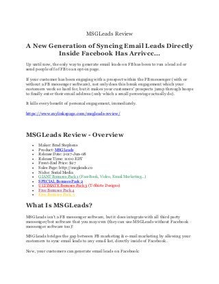 MSGLeads Review
A New Generation of Syncing Email Leads Directly
Inside Facebook Has Arrivcc...
Up until now, the only way to generate email leads on FB has been to run a lead ad or
send people off of FB to an opt-in page.
If your customer has been engaging with a prospect within the FB messenger (with or
without a FB messenger software), not only does this break engagement which your
customers work so hard for, but it makes your customers' prospects jump through hoops
to finally enter their email address (only which a small percentage actually do).
It kills every benefit of personal engagement, immediately.
https://www.mylinkspage.com/msgleads-review/
MSGLeads Review - Overview
• Maker: Brad Stephens
• Product: MSGLeads
• Release Date: 2017-Jun-08
• Release Time: 11:00 EDT
• Front-End Price: $27
• Sales Page: http://msgleads.co
• Niche: Social Media
• GIANT Bonuses Pack 1 (FaceBook, Video, Email Marketing...)
• SPECIAL Bonuses Pack 2
• ULTIMATE Bonuses Pack 3 (T-Shirts Designs)
• Free Bonuses Pack 4
• Free Bonuses Pack 5
What Is MSGLeads?
MSGLeads isn't a FB messenger software, but it does integrate with all third party
messenger/bot software that you may own (they can use MSGLeads without Facebook
messenger software too)!
MSGLeads bridges the gap between FB marketing & e-mail marketing by allowing your
customers to sync email leads to any email list, directly inside of Facebook.
Now, your customers can generate email leads on Facebook:
 