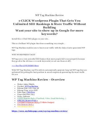 WP Tag Machine Review
1-CLICK Wordpress Plugin That Gets You
Unlimited SEO Rankings & More Traffic Without
Building
Want your site to show up in Google for more
keywords?
Install this 1-Click SEO plugin on your site…
This is a brilliant WP plugin that does something very simple…
WP Tag Machine enables you to boost your traffic with the help of auto-generated WP
tags.
WHY WORDPRESS TAGS?
WP tags are a very powerful SEO feature that most people fail to use properly because
they go after the obvious 1-2 words keywords (or not use them at all!).
=>> See The LIVE DEMO Here
With WP Tag Machine you'll be able to automatically generate long tail WP tags that are
optimized for getting the best position in search engines & generating the most traffic
for you.
WP Tag Machine Review - Overview
• Maker: Ankur Shukla
• Product: WP Tag Machine
• Release Date: 2017-Jun-28
• Release Time: 10:00 EDT
• Sales Page: Click Here
• Front-End Price: $24
• Niche: Software
• GIANT Bonuses Pack 1 (FaceBook, Video, Email Marketing...)
• SPECIAL Bonuses Pack 2
• ULTIMATE Bonuses Pack 3 (T-Shirts Designs)
• Free Bonuses Pack 4
• Free Bonuses Pack 5
https://www.mylinkspage.com/wp-tag-machine-review/
 
