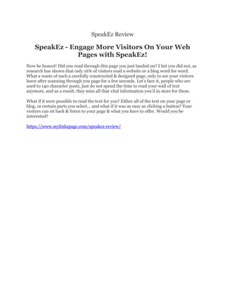 SpeakEz Review
SpeakEz - Engage More Visitors On Your Web
Pages with SpeakEz!
Now be honest! Did you read through this page you just landed on? I bet you did not, as
research has shown that only 16% of visitors read a website or a blog word for word.
What a waste of such a carefully constructed & designed page, only to see your visitors
leave after scanning through you page for a few seconds. Let’s face it, people who are
used to 140 character posts, just do not spend the time to read your wall of text
anymore, and as a result, they miss all that vital information you'd in store for them.
What if it were possible to read the text for you? Either all of the text on your page or
blog, or certain parts you select... and what if it was as easy as clicking a button? Your
visitors can sit back & listen to your page & what you have to offer. Would you be
interested?
https://www.mylinkspage.com/speakez-review/
 