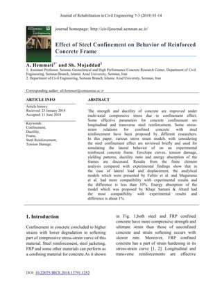 Journal of Rehabilitation in Civil Engineering 7-3 (2019) 01-14
DOI: 10.22075/JRCE.2018.13791.1252
journal homepage: http://civiljournal.semnan.ac.ir/
Effect of Steel Confinement on Behavior of Reinforced
Concrete Frame
A. Hemmati1*
and Sh. Mojaddad2
1. Assistant Professor, Seismic Geotechnical and High Performance Concrete Research Center, Department of Civil
Engineering, Semnan Branch, Islamic Azad University, Semnan, Iran
2. Department of Civil Engineering, Semnan Branch, Islamic Azad University, Semnan, Iran
Corresponding author: ali.hemmati@semnaniau.ac.ir
ARTICLE INFO ABSTRACT
Article history:
Received: 23 January 2018
Accepted: 11 June 2018
The strength and ductility of concrete are improved under
multi-axial compressive stress due to confinement effect.
Some effective parameters for concrete confinement are
longitudinal and transverse steel reinforcement. Some stress-
strain relations for confined concrete with steel
reinforcement have been proposed by different researchers.
In this paper, various stress strain models with considering
the steel confinement effect are reviewed briefly and used for
simulating the lateral behavior of on an experimental
reinforced concrete frame. Envelope curves, tension damage,
yielding patterns, ductility ratio and energy absorption of the
frames are discussed. Results from the finite element
analysis compared with experimental findings show that in
the case of lateral load and displacement, the analytical
models which were presented by Fafitis et al. and Muguruma
et al. had more compatibility with experimental results and
the difference is less than 10%. Energy absorption of the
model which was proposed by Khaje Samani & Attard had
the most compatibility with experimental results and
difference is about 1%.
Keywords:
Confinement,
Ductility,
Frame,
Steel Reinforcement,
Tension Damage.
1. Introduction
Confinement in concrete concluded to higher
strains with lower degradation in softening
part of compressive stress-strain curve of this
material. Steel reinforcement, steel jacketing,
FRP and some other materials can perform as
a confining material for concrete.As it shown
in Fig. 1,both steel and FRP confined
concrete have more compressive strength and
ultimate strain than those of unconfined
concrete and strain softening occurs with
slower rate. Moreover, FRP confined
concrete has a part of strain hardening in its
stress-strain curve [1, 2]. Longitudinal and
transverse reinforcements are effective
 