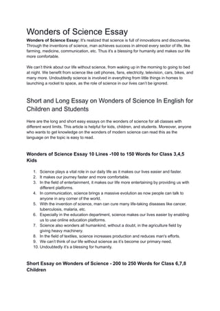 Wonders of Science Essay
Wonders of Science Essay: It's realized that science is full of innovations and discoveries.
Through the inventions of science, man achieves success in almost every sector of life, like
farming, medicine, communication, etc. Thus it's a blessing for humanity and makes our life
more comfortable.
We can’t think about our life without science, from waking up in the morning to going to bed
at night. We benefit from science like cell phones, fans, electricity, television, cars, bikes, and
many more. Undoubtedly science is involved in everything from little things in homes to
launching a rocket to space, as the role of science in our lives can’t be ignored.
Short and Long Essay on Wonders of Science In English for
Children and Students
Here are the long and short easy essays on the wonders of science for all classes with
different word limits. This article is helpful for kids, children, and students. Moreover, anyone
who wants to get knowledge on the wonders of modern science can read this as the
language on the topic is easy to read.
Wonders of Science Essay 10 Lines -100 to 150 Words for Class 3,4,5
Kids
1. Science plays a vital role in our daily life as it makes our lives easier and faster.
2. It makes our journey faster and more comfortable.
3. In the field of entertainment, it makes our life more entertaining by providing us with
different platforms.
4. In communication, science brings a massive evolution as now people can talk to
anyone in any corner of the world.
5. With the invention of science, man can cure many life-taking diseases like cancer,
tuberculosis, malaria, etc.
6. Especially in the education department, science makes our lives easier by enabling
us to use online education platforms.
7. Science also wonders all humankind, without a doubt, in the agriculture field by
giving heavy machinery.
8. In the field of textiles, science increases production and reduces man's efforts.
9. We can’t think of our life without science as it’s become our primary need.
10. Undoubtedly it’s a blessing for humanity.
Short Essay on Wonders of Science - 200 to 250 Words for Class 6,7,8
Children
 