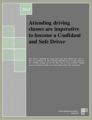 2014 
A ttending driving 
classes are imperative 
to become a Confidant 
and Safe Driver 
New drivers, especially the young ones, have high collision rates. Due to 
their over confidence or lack of driving skills they do so. In-class education 
and in-vehicle training can be the best way to avoid accidents. Driving 
lesson are designed to make you educate about safety rules and benefits. 
SHANI DRIVING SCHOOL 
8/28/2014 
 