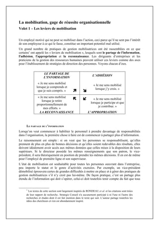 La mobilisation, gage de réussite organisationnelle
Volet 1 – Les leviers de mobilisation


Un employé motivé qui ne peut se mobiliser dans l’action, ceci parce qu’il ne sent pas l’intérêt
de son employeur à ce qui le fasse, constitue un important potentiel mal utilisé.
Un grand nombre de pratiques de gestion mobilisatrices ont été rassemblées en ce que
certains1 ont appelé les « leviers de mobilisation », lesquels sont le partage de l'information,
l'adhésion, l'appropriation et la reconnaissance. Les dirigeants d’entreprises et les
praticiens de la gestion des ressources humaines peuvent utiliser ces leviers comme des axes
pour l’établissement de stratégies de direction des personnes. Voyons chacun d’eux.


                     LE PARTAGE DE
                                                                   L’ADHÉSION
                     L’INFORMATION
               « Je me sens mobilisé
                                                                    « Je me sens mobilisé
              lorsque je comprends et
                                                                     lorsque j’y crois. »
               que je suis compris. »                    
               « Je me sens mobilisé
                  lorsque je retire
                                                                 « Je me sens mobilisé
                                                                 lorsque je participe et que
              proportionnellement de
                                                                       je contribue. »
                   mes efforts. »
                LA RECONNAISSANCE                             L’APPROPRIATION



      LE PARTAGE DE L’INFORMATION
Lorsqu’on veut commencer à habiliter le personnel à prendre davantage de responsabilités
dans l’organisation, la première chose à faire est de commencer à partager plus d’information.
Le raisonnement est simple : si on veut que les personnes se responsabilisent, qu’elles
prennent de plus en plus de bonnes décisions et qu’elles soient redevables des résultats, elles
doivent idéalement avoir accès aux mêmes données que celles mises à la disposition de leurs
supérieurs. Si le directeur possède les mêmes renseignements que son patron, le vice-
président, il sera théoriquement en position de prendre les mêmes décisions. Il en est de même
pour l’employé de première ligne et son superviseur.
L’état de mobilisation est souhaitable pour toutes les personnes oeuvrant dans l’entreprise,
peu importe le statut et le genre d’activités exercées. Par exemple, un vice-président
démobilisé éprouvera certes de grandes difficultés à mettre en place et à gérer des pratiques de
gestion mobilisatrices s’il n’y croit pas lui-même. De façon pratique, c’est un partage plus
étendu de l’information qui doit s’opérer, celui-ci doit toutefois tenir compte du fait que tous


     1
       Les textes de cette section sont largement inspirés de RONDEAU et al. et les citations sont tirées
     de leur rapport de recherche. Strategis Conseil n'a aucunement participé à ni l'une ni l'autre des
     recherches et études dont il est fait mention dans le texte qui suit. L’auteur partage toutefois les
     idées des chercheurs et s'en est abondamment inspiré.
 