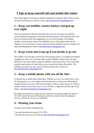 5 Tips to keep yourself safe and mobile this winter
The winter nights are drawing in and the temperature is getting colder. Here are some
top tips to help keep you safe this winter. http://carelectronics.origingadgets.com/

1 – Keep you mobility scooter battery charged up
over night
This may seem like an obvious first point but if you are not using your mobility
scooter regularly through the winter then the battery power will eventually drain. The
best way to prevent this from happening is to use a tricle charger. The leading
mobility scooter brands such as Pride Mobility have a tricle feature built into the
charger so you do not have to worry about leaving the mobility scooter on charge over
night and damaging the battery. http://electricbikes.origingadgets.com/

2 – Keep warm and wrap up if you decide to go out
The weather can soon take a toll for the worse during winter so we highly recommend
wrapping up warm even if it looks sunny outside. Mobility scooter users can keep
themselves out of the cold by using our mobility scooter accessories. The covers help
keep the wind and rain off your body so you can get back home safe and dry. The
mobility accessories are also a great Christmas present for a loved one.
http://electricscooter.origingadgets.com/


3 – Keep a mobile phone with you all the time
Everybody has a mobile phone these days. Whether you use it on a daily basis or just
for emergencies it is a very handy communication device. Keep your mobile phone
charged whenever you are in the house and take it with you when you go out. There is
usually a battery icon on the screen so you will have a rough idea with the state of the
battery. http://electricwheelchairs.origingadgets.com/

We highly recommend you add your next of kin into your phone under the name of
ICE. ICE stands for Incase of Emergency and this is usually what the emergency
services will look for if you ever need them.

4 – Heating your home
To keep warm at home during the day:

* set your thermostat at around 21ºC (70ºF)
* heat all the rooms you use in the day http://foldingbike.origingadgets.com/
 
