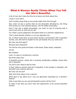 What A Woman Really Thinks When You Tell
            Her She's Beautiful.
A lot of men don't take the time to sit down and think about this.
I know I sure didn't.
And it makes sense that no one would really think this through.
See, when we see a woman that we are physically attracted to, the thing
that excites us is her physical beauty, not her stellar personality.
Even if she has a stellar personality, you have no way of knowing that if
you've just met, so what do you do?
You make a quick judgement call based solely on a woman’s appearance.
That is what decides whether or not you approach her.
So, it makes sense that, at some point during a conversation with a beautiful
woman, you will want to explain to her just exactly why you came over.
But why was that again?
Because she’s beautiful?
You tell her how great she looks in that dress, those shoes, whatever.
Uh-oh!
Big mistake!
Look, it’s okay to compliment a woman.
But think about this:
A beautiful woman, unless she is severely emotionally unstable, knows that
she is beautiful.
You don't ever need to tell her that.
In fact, telling a woman that she is beautiful, if she actually is beautiful, will
demolish your chances with her.
But how can this be?!
Well, let’s think about it for a second.
What does it say about you if you are genuinely impressed by a woman’s
beauty?
Does it say that you are around beautiful women all the time?
Or does it say that you don’t have the opportunity to be around beautiful
women.
 