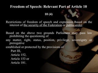 Freedom of Speech: Relevant Part of Article 10 
10 (4) 
Restrictions of freedom of speech and expression based on the 
interest of the security of the Federation or public order. 
Based on the above two grounds Parliament may pass law 
prohibiting the questioning of 
any matter, right, status, position, privilege, sovereignty or 
prerogative 
established or protected by the provisions of 
Part III, 
Article 152, 
Article 153 or 
Article 181. 
 