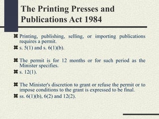 The Printing Presses and 
Publications Act 1984 
Printing, publishing, selling, or importing publications 
requires a permit. 
s. 5(1) and s. 6(1)(b). 
The permit is for 12 months or for such period as the 
Minister specifies. 
s. 12(1). 
The Minister's discretion to grant or refuse the permit or to 
impose conditions to the grant is expressed to be final. 
ss. 6(1)(b), 6(2) and 12(2). 
 