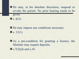 He may, in his absolute discretion, suspend or 
revoke the permit. No prior hearing needs to be 
given. 
s. 6(3). 
He may impose any conditions necessary. 
s. 12(1). 
As a pre-condition for granting a licence, the 
Minister may require deposits. 
s.7(2)(d) and s.10. 
 