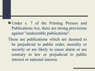 Under s. 7 of the Printing Presses and 
Publications Act, there are strong provisions 
against "undesirable publications". 
These are publications which are deemed to 
be prejudicial to public order, morality or 
security or are likely to cause alarm or are 
contrary to law or prejudicial to public 
interest or national interest. 
 