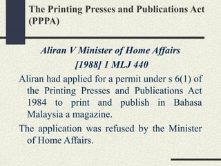 The Printing Presses and Publications Act 
(PPPA) 
Aliran V Minister of Home Affairs 
[1988] 1 MLJ 440 
Aliran had applied for a permit under s 6(1) of 
the Printing Presses and Publications Act 
1984 to print and publish in Bahasa 
Malaysia a magazine. 
The application was refused by the Minister 
of Home Affairs. 
 
