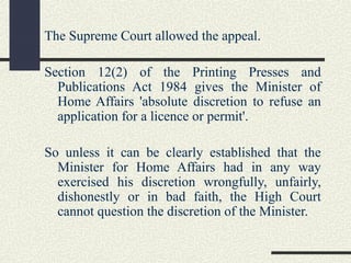 The Supreme Court allowed the appeal. 
Section 12(2) of the Printing Presses and 
Publications Act 1984 gives the Minister of 
Home Affairs 'absolute discretion to refuse an 
application for a licence or permit'. 
So unless it can be clearly established that the 
Minister for Home Affairs had in any way 
exercised his discretion wrongfully, unfairly, 
dishonestly or in bad faith, the High Court 
cannot question the discretion of the Minister. 
 