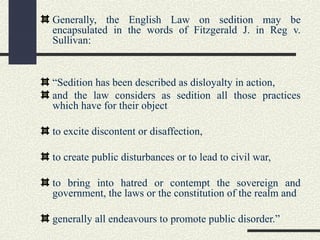 Generally, the English Law on sedition may be 
encapsulated in the words of Fitzgerald J. in Reg v. 
Sullivan: 
“Sedition has been described as disloyalty in action, 
and the law considers as sedition all those practices 
which have for their object 
to excite discontent or disaffection, 
to create public disturbances or to lead to civil war, 
to bring into hatred or contempt the sovereign and 
government, the laws or the constitution of the realm and 
generally all endeavours to promote public disorder.” 
 