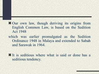 Our own law, though deriving its origins from 
English Common Law, is based on the Sedition 
Act 1948 
which was earlier promulgated as the Sedition 
Ordinance 1948 in Malaya and extended to Sabah 
and Sarawak in 1964. 
It is seditious where what is said or done has a 
seditious tendency. 
 