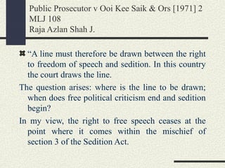 Public Prosecutor v Ooi Kee Saik & Ors [1971] 2 
MLJ 108 
Raja Azlan Shah J. 
“A line must therefore be drawn between the right 
to freedom of speech and sedition. In this country 
the court draws the line. 
The question arises: where is the line to be drawn; 
when does free political criticism end and sedition 
begin? 
In my view, the right to free speech ceases at the 
point where it comes within the mischief of 
section 3 of the Sedition Act. 
 