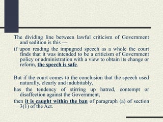 The dividing line between lawful criticism of Government 
and sedition is this — 
if upon reading the impugned speech as a whole the court 
finds that it was intended to be a criticism of Government 
policy or administration with a view to obtain its change or 
reform, the speech is safe. 
But if the court comes to the conclusion that the speech used 
naturally, clearly and indubitably, 
has the tendency of stirring up hatred, contempt or 
disaffection against the Government, 
then it is caught within the ban of paragraph (a) of section 
3(1) of the Act. 
 