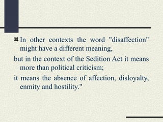 In other contexts the word "disaffection" 
might have a different meaning, 
but in the context of the Sedition Act it means 
more than political criticism; 
it means the absence of affection, disloyalty, 
enmity and hostility." 
 