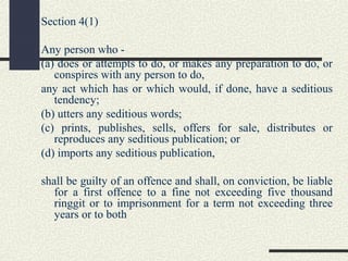 Section 4(1) 
Any person who - 
(a) does or attempts to do, or makes any preparation to do, or 
conspires with any person to do, 
any act which has or which would, if done, have a seditious 
tendency; 
(b) utters any seditious words; 
(c) prints, publishes, sells, offers for sale, distributes or 
reproduces any seditious publication; or 
(d) imports any seditious publication, 
shall be guilty of an offence and shall, on conviction, be liable 
for a first offence to a fine not exceeding five thousand 
ringgit or to imprisonment for a term not exceeding three 
years or to both 
 
