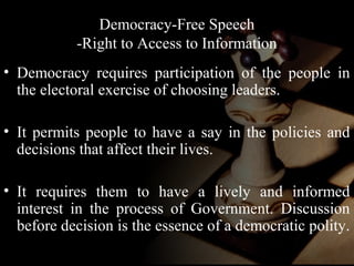 Democracy-Free Speech 
-Right to Access to Information 
• Democracy requires participation of the people in 
the electoral exercise of choosing leaders. 
• It permits people to have a say in the policies and 
decisions that affect their lives. 
• It requires them to have a lively and informed 
interest in the process of Government. Discussion 
before decision is the essence of a democratic polity. 
 