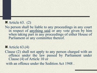 Article 63. (2) 
No person shall be liable to any proceedings in any court 
in respect of anything said or any vote given by him 
when taking part in any proceedings of either House of 
Parliament or any committee thereof. 
Article 63.(4) 
Clause (2) shall not apply to any person charged with an 
offence under the law passed by Parliament under 
Clause (4) of Article 10 or 
with an offence under the Sedition Act 1948 . 
 