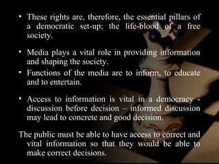 • These rights are, therefore, the essential pillars of 
a democratic set-up; the life-blood of a free 
society. 
• Media plays a vital role in providing information 
and shaping the society. 
• Functions of the media are to inform, to educate 
and to entertain. 
• Access to information is vital in a democracy - 
discussion before decision – informed discussion 
may lead to concrete and good decision. 
The public must be able to have access to correct and 
vital information so that they would be able to 
make correct decisions. 
 