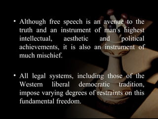 • Although free speech is an avenue to the 
truth and an instrument of man's highest 
intellectual, aesthetic and political 
achievements, it is also an instrument of 
much mischief. 
• All legal systems, including those of the 
Western liberal democratic tradition, 
impose varying degrees of restraints on this 
fundamental freedom. 
 