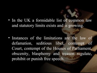 • In the UK a formidable list of common law 
and statutory limits exists and is growing. 
• Instances of the limitations are the law of 
defamation, seditious libel, contempt of 
Court, contempt of the Houses of Parliament, 
obscenity, blasphemy and treason regulate, 
prohibit or punish free speech. 
 