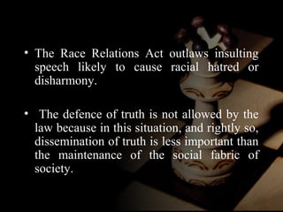 • The Race Relations Act outlaws insulting 
speech likely to cause racial hatred or 
disharmony. 
• The defence of truth is not allowed by the 
law because in this situation, and rightly so, 
dissemination of truth is less important than 
the maintenance of the social fabric of 
society. 
 