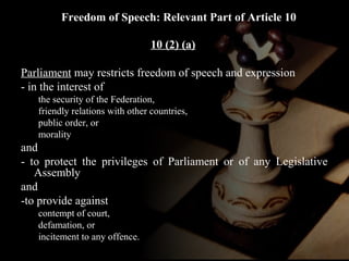 Freedom of Speech: Relevant Part of Article 10 
10 (2) (a) 
Parliament may restricts freedom of speech and expression 
- in the interest of 
the security of the Federation, 
friendly relations with other countries, 
public order, or 
morality 
and 
- to protect the privileges of Parliament or of any Legislative 
Assembly 
and 
-to provide against 
contempt of court, 
defamation, or 
incitement to any offence. 
 