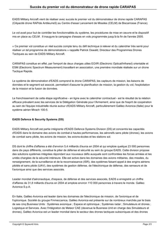 Succès du premier vol du démonstrateur de drone rapide CARAPAS


EADS Military Aircraft vient de réaliser avec succès le premier vol du démonstrateur de drone rapide CARAPAS
(CApacité drone RAPide AntileurreS) au Centre d'essai Lancement de Missiles (CELM) de Biscarrosse (France).


Le vol avait pour but de contrôler les fonctionnalités du système, les procédures de mise en oeuvre et le dispositif
mis en place au CELM . Il inaugure la campagne d'essais en vols programmée jusqu'à la fin de l'année 2005.


« Ce premier vol constitue un réel succès compte tenu du défi technique à relever et du calendrier très serré pour
réaliser un tel programme de démonstrations » rappelle Patrick Oswald, Directeur des Programmes Drones
Tactiques au sein de EADS Military Aircraft.


CARAPAS constitue en effet, par l'emport de deux charges utiles EO/IR (Electronic Optical/Infrared) orientable et
ESM (Electronic Spectrum Measurement) travaillant en association, une première mondiale réalisée sur un drone
Tactique Rapide.


Le système de démonstration d'EADS comprend le drone CARAPAS, les capteurs de mission, les liaisons de
données et le segment sol associé, permettant d'assurer la planification de mission, la gestion du vol, l'exploitation
de la mission et la fusion de données.


Le franchissement de cette étape significative - en ligne avec le calendrier contractuel - est le résultat de la relation
efficace prévalant avec les services de la Délégation Générale pour l'Armement, ainsi que de l'esprit de coopération
au sein de l'équipe industrielle réunie autour d'EADS Military Aircraft, particulièrement Galileo Avionica (Italie) pour le
système aérien Mirach 100-5.


EADS Defence & Security Systems (DS)


EADS Military Aircraft est partie intégrante d'EADS Defence Systems Division (DS) et concentre les capacités
d'EADS dans le domaine des avions de combat à hautes performances, les aéronefs sans pilote (drones), les avions
de combat sans pilote, les avions de mission, les avions-écoles et les stations sol.


DS dont le chiffre d'affaires a été d'environ 5,4 milliards d'euros en 2004 et qui emploie quelque 23 000 personnes
dans dix pays différents, constitue le pilier de défense et sécurité au sein du groupe EADS. Cette division propose
des solutions systèmes intégrées répondant aux nouveaux défis auxquels sont confrontées les forces armées et les
unités chargées de la sécurité intérieure. Elle est active dans les domaines des avions militaires, des missiles, du
renseignement, de la surveillance et de la reconnaissance (ISR), des systèmes faisant appel à des engins aériens
pilotés et sans pilote (UAV), des systèmes de gestion défense, de l'électronique de défense, des senseurs et de
l'avionique ainsi que des services associés.


Leader mondial d'aéronautique, d'espace, de défense et des services associés, EADS a enregistré un chiffre
d'affaires de 31,8 milliards d'euros en 2004 et emploie environ 110 000 personnes à travers le monde. Galileo
Avionica S.p.A.


En Italie, Galileo Avionica est leader dans les domaines de l'électronique de mission, de l'avionique et de
l'optronique. Société du groupe Finmeccanica, Galileo Avionica est présente sur de nombreux marchés par le biais
de ses cinq Business Units : Systèmes avionique ; Espace et optronique ; Systèmes radar ; Simulateurs et drones ;
Logistique et Services. Avec l'intégration de Meteor CAE (devenue la Business Unit en charge des Simulateurs et
drones), Galileo Avionica est un leader mondial dans le secteur des drones tactiques subsoniques et des drones



Copyright © Spyworld Actu                                                                                         Page 2/3
 