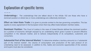 Explanation of specific terms
Undertakings: The undertakings that are talked about in the Article 102 are those who have a
dominant position or where two or more undertakings are collectively dominant.
Effect on Inter-State Trade: It is given to provide context to the law governing competition. The law
applies to every agreement in the European Union that may affect trade between member states.
Dominant Position: The Court of Justice in the case of United Brands defined the dominant position
as a position of economic strength enjoyed by an undertaking which gives it power to prevent effective
competition in the relevant market, and to behave independently of its competitors, customers and
consumers.
Substantial Part of the Internal Market: To determine whether a territory amounts to a “substantial
part of the internal market”, the volume of consumption and production of the said product of an
undertaking need to be assessed, in addition to this, habits and economic opportunities of the vendors
and buyers must also be considered.
 