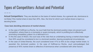 Types of Competitors: Actual and Potential
Actual Competitors: They are decided on the basis of market shares. As a general rule, dominance is
not likely if the market share is less than 40%. Also, the time for which such market share is kept is a
deciding factor.
Case laws deciding relevance of market shares:
● In the case of Hoffman-La Roche, he court held that the dominant position does not prevent such
competition, where there is a monopoly or quasi-monopoly, which is profiting but is effectively
promoting competition unless it is a detriment to it.
● In this the case of AKZO, the court was of the view that an undertaking having a market share larger
than 50% would be considered to be in a dominant position, leaving exceptional circumstances.
● In the case of United Brands, the court considered even 41% to 45% to be a large market share, to
ascertain the dominant position. In the case of Hoffman-La Roche, court acknowledged that
presence of 40% market share is reflective of dominance when considered with other factors.
 