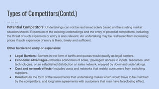Types of Competitors(Contd.)
Potential Competitors: Undertakings can not be restrained solely based on the existing market
situation/shares. Expansion of the existing undertakings and the entry of potential competitors, including
the threat of such expansion or entry is also relevant. An undertaking may be restrained from increasing
prices if such expansion of entry is likely, timely and sufficient.
Other barriers to entry or expansion:
● Legal Barriers- Barriers in the form of tariffs and quotas would qualify as legal barriers.
● Economic advantages- Includes economies of scale, ‘privileged’ access to inputs, resources, and
technologies, or an established distribution or sales network, enjoyed by dominant undertakings.
● Cost and network effects- Includes costs and networks that restrict consumers from switching
suppliers.
● Conduct- In the form of the investments that undertaking makes which would have to be matched
by the competitors, and long term agreements with customers that may have foreclosing effect.
 