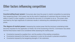 Other factors influencing competition
Countervailing buyer power: Consumers also have the power to restrict competition by exercising
their bargaining power. Such power may be the result of magnitude of customers that are involved, their
ability to switch to other suppliers, to promote the new entry or to threaten to do so. This power when
exercised by the high magnitude of customers results in restraining the undertaking from increasing
prices.
The degree of market power: Assessing the market power that the dominant undertaking holds
becomes important for the application of Article 102 of the functioning of the EU. Commission has asked
that the three factors need to be considered while assessing the market power.
● Constraints imposed by supplies from, and the position of the existing competitors.
● Constraints imposed by the threat or expansion or entry by the actual or potential competitors.
● Constraints imposed by the bargaining strength of the customers.
 