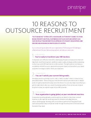 “OUTSOURCING” OFTEN GETS A BAD NAME. BUT WHEN IT COMES TO YOUR
RECRUITMENT FUNCTION, PARTNERING WITH AN OUTSIDE EXPERT CAN
SUCCESSFULLY TRANSFORM YOUR APPROACH TO TALENT ACQUISITION AND
DELIVER MEASURABLE BUSINESS RESULTS FASTER.
So, is outsourcing an option for your organization? Following are 10 challenges
a Recruitment Process Outsourcing partner can help you overcome:
CHALLENGE:
You’re ready to transform your HR function.
Companies can’t afford to hold off on developing the plans and processes that will
help them meet their long-term workforce needs. Luckily, strategic workforce planning
is what top-notch RPO partners do and know best. The right partner can help you
completely rethink how your organization acquires talent and transform your talent
acquisition strategy to better meet your objectives.
 CHALLENGE:
You can’t satisfy your current hiring needs.
Unemployment may be high, but it’s still a “seller’s market” when it comes to top,
specialized talent. Outsourcing your recruitment function provides access to deeper
pools of quality talent both today and in the future. You can also help ensure that you
get the right talent when you need it by making quality of hire (a measure of great
long-term value) an explicit target of your RPO provider.
 CHALLENGE:
Your organization is going global, so your recruitment must too.
Companies operating globally need the right local talent to help them succeed.
However, multi-regional recruiting presents obstacles including distance,
culture and language. Working with a recruitment partner that has global reach
and local expertise helps companies break through those barriers to find and attract
the talent they need.

					10 REASONS TO
OUTSOURCE RECRUITMENT
8 7 7. 7 9 7. 3 3 7 9 | W W W. P I N S T R I P E . C O M
1.
2.
3.
 