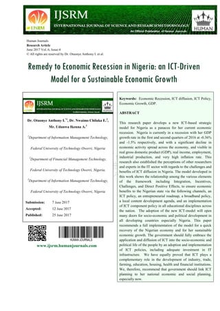 Human Journals
Research Article
June 2017 Vol.:6, Issue:4
© All rights are reserved by Dr. Otuonye Anthony I. et al.
Remedy to Economic Recession in Nigeria: an ICT-Driven
Model for a Sustainable Economic Growth
www.ijsrm.humanjournals.com
Keywords: Economic Recession, ICT diffusion, ICT Policy,
Economic Growth, GDP.
ABSTRACT
This research paper develops a new ICT-based strategic
model for Nigeria as a panacea for her current economic
recession. Nigeria is currently in a recession with her GDP
growth rate in the first and second quarters of 2016 at -0.36%
and -1.5% respectively, and with a significant decline in
economic activity spread across the economy, and visible in
real gross domestic product (GDP), real income, employment,
industrial production, and very high inflation rate. This
research also established the perceptions of other researchers
and experts in the IT sector with regards to the challenges and
benefits of ICT diffusion in Nigeria. The model developed in
this work shows the relationship among the various elements
of the framework including Integration, Incentives,
Challenges, and Direct Positive Effects, to ensure economic
benefits to the Nigerian state via the following channels, an
ICT policy, an entrepreneurial roadmap, a broadband policy,
a local content development agenda, and an implementation
of ICT component policy in all educational disciplines across
the nation. The adoption of the new ICT-model will open
many doors for socio-economic and political development in
all developing countries especially Nigeria. This paper
recommends a full implementation of the model for a quick
recovery of the Nigerian economy and for her sustainable
economic growth. The government should fully embrace the
application and diffusion of ICT into the socio-economic and
political life of the people by an adoption and implementation
of ICT policies, including adequate investment in IT
infrastructure. We have equally proved that ICT plays a
complementary role in the development of industry, trade,
farming, education, housing, health and financial institutions.
We, therefore, recommend that government should link ICT
planning to her national economic and social planning,
especially now.
Dr. Otuonye Anthony I.*1
, Dr. Nwaimo Chilaka E.2
,
Mr. Udunwa Ikenna A.3
1
Department of Information Management Technology,
Federal University of Technology Owerri, Nigeria
2
Department of Financial Management Technology,
Federal University of Technology Owerri, Nigeria.
3
Department of Information Management Technology,
Federal University of Technology Owerri, Nigeria
Submission: 7 June 2017
Accepted: 12 June 2017
Published: 25 June 2017
 