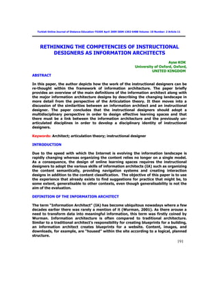 191
Turkish Online Journal of Distance Education-TOJDE April 2009 ISSN 1302-6488 Volume: 10 Number: 2 Article 11
RETHINKING THE COMPETENCIES OF INSTRUCTIONAL
DESIGNERS AS INFORMATION ARCHITECTS
Ayse KOK
University of Oxford, Oxford,
UNITED KINGDOM
ABSTRACT
In this paper, the author depicts how the work of the instructional designers can be
re-thought within the framework of information architecture. The paper briefly
provides an overview of the main definitions of the information architect along with
the major information architecture designs by describing the changing landscape in
more detail from the perspective of the Articulation theory. It then moves into a
discussion of the similarities between an information architect and an instructional
designer. The paper concludes that the instructional designers should adopt a
multidisciplinary perspective in order to design effective learning spaces and that
there must be a link between the information architecture and the previously un-
articulated disciplines in order to develop a disciplinary identity of instructional
designers.
Keywords: Architect; articulation theory; instructional designer
INTRODUCTION
Due to the speed with which the Internet is evolving the information landscape is
rapidly changing whereas organizing the content relies no longer on a single model.
As a consequence, the design of online learning spaces requires the instructional
designers to adopt the various skills of information architects (IA) such as organizing
the content semantically, providing navigation systems and creating interaction
designs in addition to the content classification. The objective of this paper is to use
the experience that already exists to find suggestions for practice that might be, to
some extent, generalisable to other contexts, even though generalisability is not the
aim of the evaluation.
DEFINITION OF THE INFORMATION ARCHITECT
The term ―Information Architect‖ (IA) has become ubiquitous nowadays where a few
decades earlier there was rarely a mention of it (Wurman, 2001). As there arouse a
need to transform data into meaningful information, this term was firstly coined by
Wurman. Information architecture is often compared to traditional architecture.
Similar to a traditional architect‘s responsibility for creating blueprints for a building,
an information architect creates blueprints for a website. Content, images, and
downloads, for example, are ―housed‖ within the site according to a logical, planned
structure.
 
