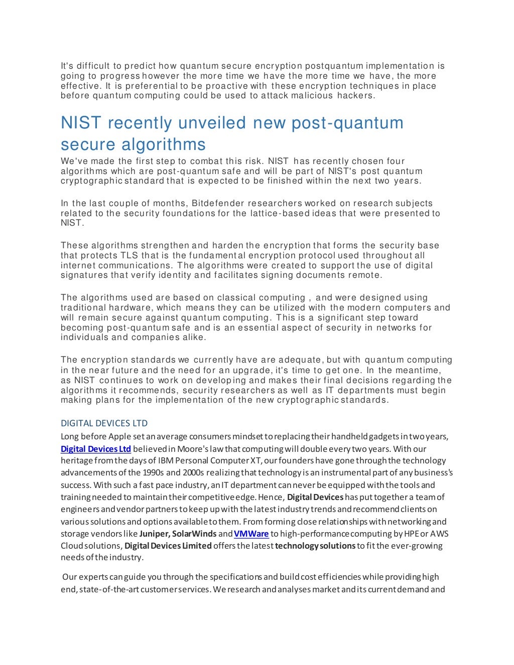 It's difficult to predict how quantum secure encryption postquantum implementation is
going to progress however the more time we have the more time we have, the more
effective. It is preferential to be proactive with these encryption techniques in place
before quantum computing could be used to attack malicious hackers.
NIST recently unveiled new post-quantum
secure algorithms
We've made the first step to combat this risk. NIST has recently chosen four
algorithms which are post-quantum safe and will be part of NIST's post quantum
cryptographic standard that is expected to be finished within the next two years.
In the last couple of months, Bitdefender researchers worked on research subjects
related to the security foundations for the lattice -based ideas that were presented to
NIST.
These algorithms strengthen and harden the encryption that forms the security base
that protects TLS that is the fundamental encryption protocol used throughout all
internet communications. The algorithms were created to support the use of digital
signatures that verify identity and facilitates signing documents remote.
The algorithms used are based on classical computing , and were designed using
traditional hardware, which means they can be utilized with the modern computers and
will remain secure against quantum computing. This is a significant step toward
becoming post-quantum safe and is an essential aspect of security in networks for
individuals and companies alike.
The encryption standards we currently have are adequate, but with quantum computing
in the near future and the need for an upgrade, it's time to get one. In the meantime,
as NIST continues to work on developing and makes their final decisions regarding the
algorithms it recommends, security researchers as well as IT departments must begin
making plans for the implementation of the new cryptographic standards.
DIGITAL DEVICES LTD
Long before Apple setanaverage consumersmindsettoreplacingtheirhandheldgadgetsintwoyears,
Digital DevicesLtd believedinMoore'slaw thatcomputingwill doubleeverytwoyears.Withour
heritage fromthe daysof IBMPersonal ComputerXT,ourfoundershave gone throughthe technology
advancementsof the 1990s and 2000s realizingthattechnologyisaninstrumental partof anybusiness's
success.Withsuch a fast pace industry,anIT departmentcanneverbe equippedwiththe toolsand
trainingneededtomaintaintheircompetitiveedge.Hence, Digital Deviceshasputtogethera teamof
engineersandvendorpartnerstokeepupwiththe latestindustrytrendsandrecommendclientson
varioussolutionsandoptionsavailabletothem.Fromformingclose relationshipswithnetworkingand
storage vendorslike Juniper,SolarWindsandVMWare tohigh-performancecomputingbyHPEor AWS
Cloudsolutions, Digital DevicesLimitedoffersthe latest technologysolutions tofitthe ever-growing
needsof the industry.
Our expertscanguide youthroughthe specificationsandbuildcostefficiencieswhile providinghigh
end,state-of-the-artcustomerservices.We researchandanalysesmarketanditscurrentdemandand
 