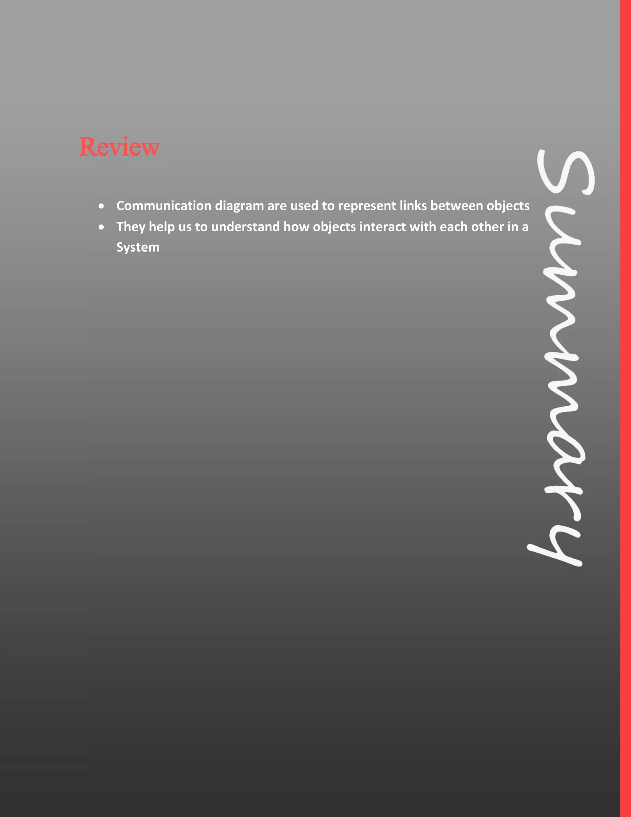 4
Review
 Communication diagram are used to represent links between objects
 They help us to understand how objects interact with each other in a
System
 