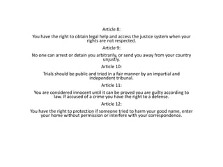 Article 8:
You have the right to obtain legal help and access the justice system when your
rights are not respected.
Article 9:
No one can arrest or detain you arbitrarily, or send you away from your country
unjustly.
Article 10:
Trials should be public and tried in a fair manner by an impartial and
independent tribunal.
Article 11:
You are considered innocent until it can be proved you are guilty according to
law. If accused of a crime you have the right to a defense.
Article 12:
You have the right to protection if someone tried to harm your good name, enter
your home without permission or interfere with your correspondence.
 