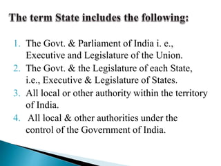 1. The Govt. & Parliament of India i. e.,
Executive and Legislature of the Union.
2. The Govt. & the Legislature of each State,
i.e., Executive & Legislature of States.
3. All local or other authority within the territory
of India.
4. All local & other authorities under the
control of the Government of India.
 