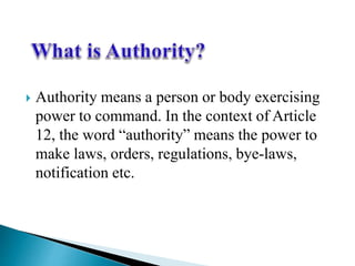  Authority means a person or body exercising
power to command. In the context of Article
12, the word “authority” means the power to
make laws, orders, regulations, bye-laws,
notification etc.
 