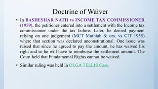 Doctrine of Waiver
• In BASHESHAR NATH vs INCOME TAX COMMISSIONER
(1959), the petitioner entered into a settlement with the Income tax
commissioner under the tax failure. Later, he denied payment
relying on one judgement (MCT Muthiah & ors. vs CIT 1955)
where that section was declared unconstitutional. One issue was
raised that since he agreed to pay the amount, he has waived his
right and so he will have to reimburse the settlement amount. The
Court held that Fundamental Rights cannot be waived.
• Similar ruling was held in OLGA TELLIS Case.
 